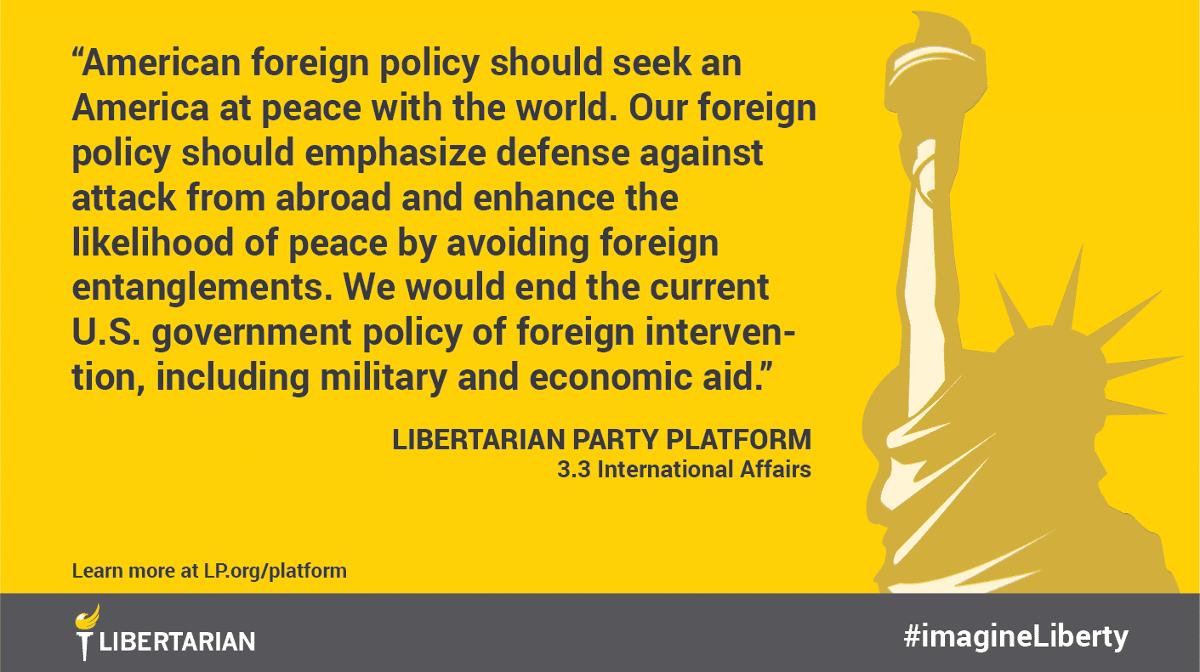 American foreign policy should seek an America at peace with the world. Our foreign policy should emphasize defense against attack from abroad and enhance the likelihood of peace by avoiding foreign entanglements. We would end the current U.S. government policy of foreign intervention, including military and economic aid. American foreign policy should seek an America at peace with the world. Our foreign policy should emphasize defense against attack from abroad and enhance the likelihood of peace by avoiding foreign entanglements. We would end the current U.S. government policy of foreign intervention, including military and economic aid.